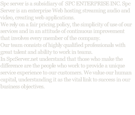 Spc server is a subsidiary of SPC ENTERPRISE INC. Spc Server is an enterprise Web hosting streaming audio and video, creating web applications. We rely on a fair pricing policy, the simplicity of use of our services and in an attitude of continuous improvement that involves every member of the company. Our team consists of highly qualified professionals with great talent and ability to work in teams. In SpcServer.net understand that those who make the difference are the people who work to provide a unique service experience to our customers. We value our human capital, understanding it as the vital link to success in our business objectives. 