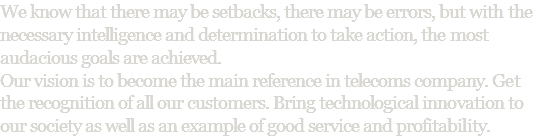 We know that there may be setbacks, there may be errors, but with the necessary intelligence and determination to take action, the most audacious goals are achieved. Our vision is to become the main reference in telecoms company. Get the recognition of all our customers. Bring technological innovation to our society as well as an example of good service and profitability.