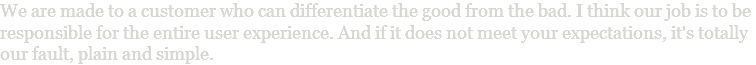 We are made to a customer who can differentiate the good from the bad. I think our job is to be responsible for the entire user experience. And if it does not meet your expectations, it's totally our fault, plain and simple.