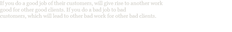 If you do a good job of their customers, will give rise to another work good for other good clients. If you do a bad job to bad customers, which will lead to other bad work for other bad clients. 