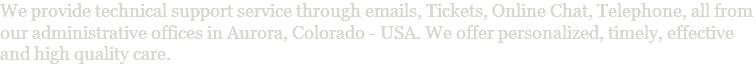 We provide technical support service through emails, Tickets, Online Chat, Telephone, all from our administrative offices in Aurora, Colorado - USA. We offer personalized, timely, effective and high quality care.