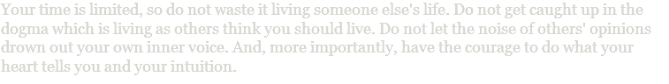 Your time is limited, so do not waste it living someone else's life. Do not get caught up in the dogma which is living as others think you should live. Do not let the noise of others' opinions drown out your own inner voice. And, more importantly, have the courage to do what your heart tells you and your intuition.